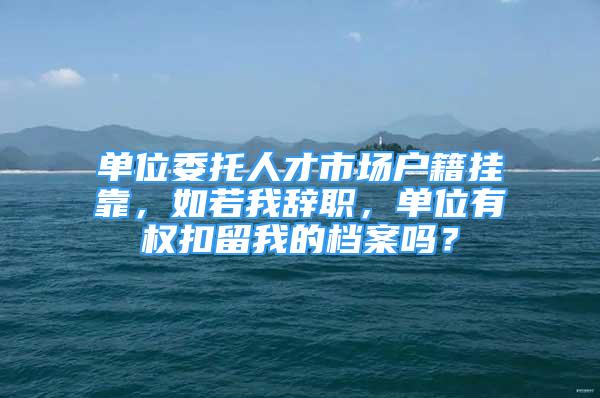 单位委托人才市场户籍挂靠，如若我辞职，单位有权扣留我的档案吗？