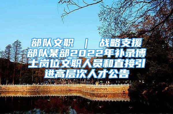 部队文职 ｜ 战略支援部队某部2022年补录博士岗位文职人员和直接引进高层次人才公告