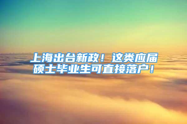 上海出台新政！这类应届硕士毕业生可直接落户！