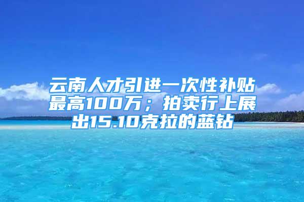 云南人才引进一次性补贴最高100万；拍卖行上展出15.10克拉的蓝钻