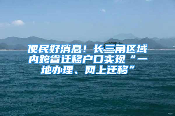 便民好消息！长三角区域内跨省迁移户口实现“一地办理、网上迁移”