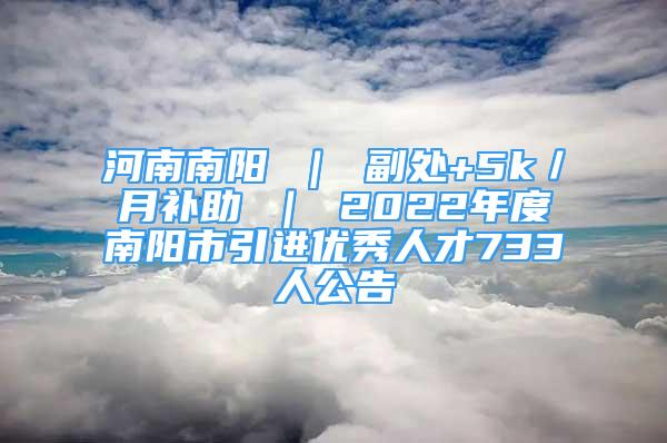 河南南阳 ｜ 副处+5k／月补助 ｜ 2022年度南阳市引进优秀人才733人公告