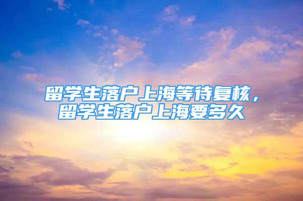 留学生落户上海等待复核，留学生落户上海要多久