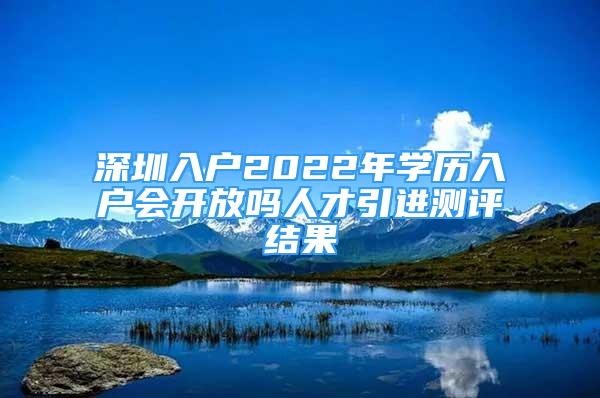 深圳入户2022年学历入户会开放吗人才引进测评结果