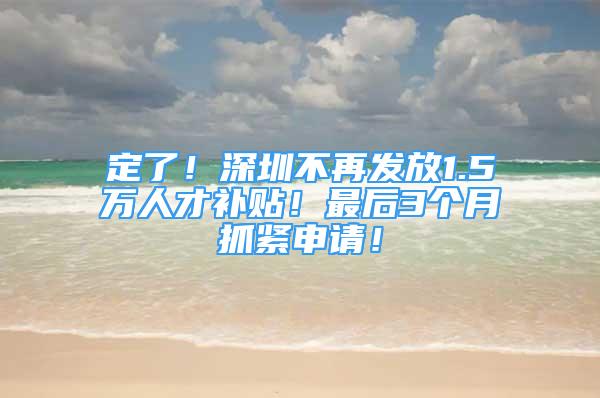 定了！深圳不再发放1.5万人才补贴！最后3个月抓紧申请！