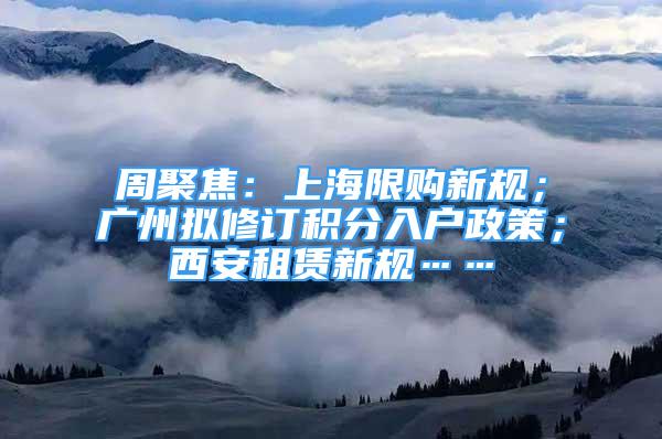 周聚焦：上海限购新规；广州拟修订积分入户政策；西安租赁新规……