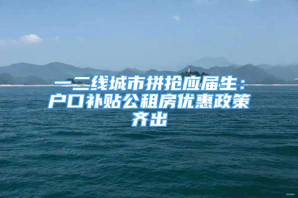 一二线城市拼抢应届生：户口补贴公租房优惠政策齐出