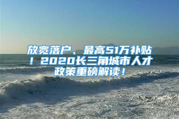 放宽落户、最高51万补贴！2020长三角城市人才政策重磅解读！