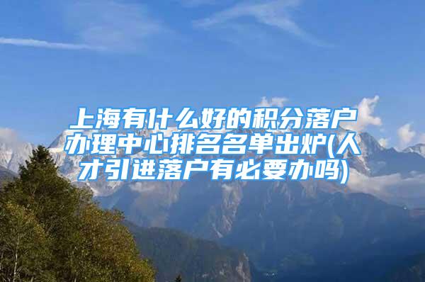 上海有什么好的积分落户办理中心排名名单出炉(人才引进落户有必要办吗)