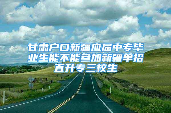 甘肃户口新疆应届中专毕业生能不能参加新疆单招直升专三校生