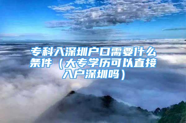 专科入深圳户口需要什么条件（大专学历可以直接入户深圳吗）