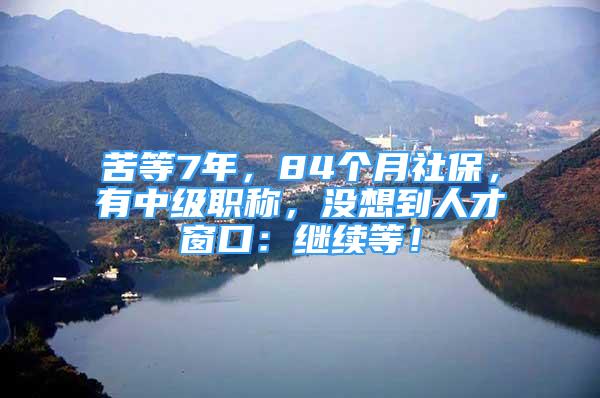 苦等7年，84个月社保，有中级职称，没想到人才窗口：继续等！