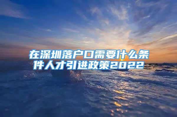 在深圳落户口需要什么条件人才引进政策2022