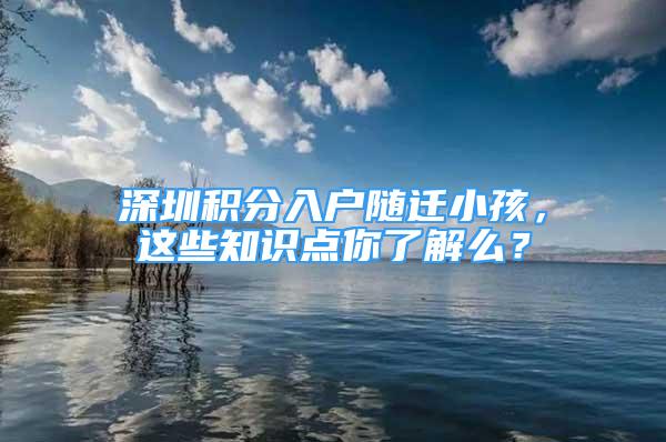 深圳积分入户随迁小孩，这些知识点你了解么？