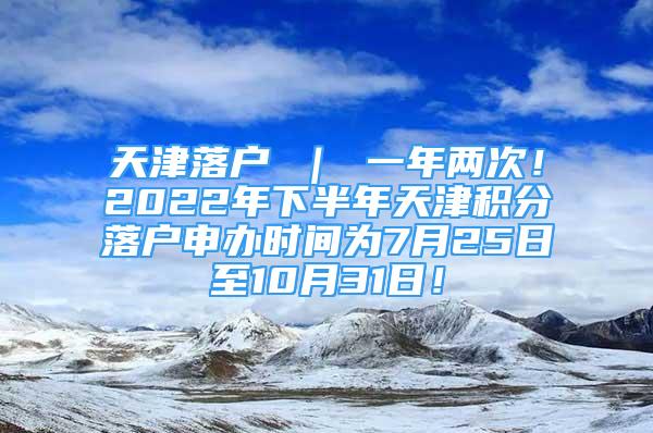 天津落户 ｜ 一年两次！2022年下半年天津积分落户申办时间为7月25日至10月31日！