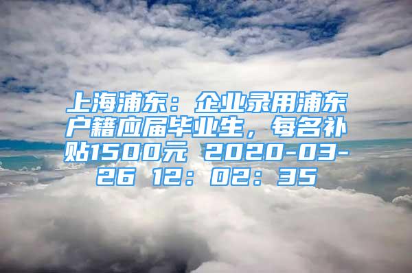 上海浦东：企业录用浦东户籍应届毕业生，每名补贴1500元 2020-03-26 12：02：35