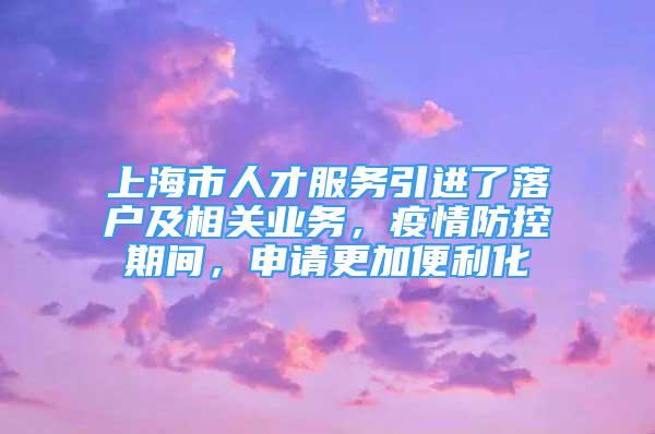 上海市人才服务引进了落户及相关业务，疫情防控期间，申请更加便利化