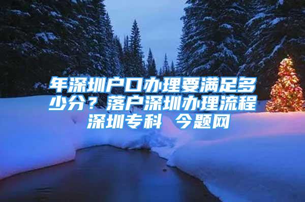 年深圳户口办理要满足多少分？落户深圳办理流程 深圳专科 今题网