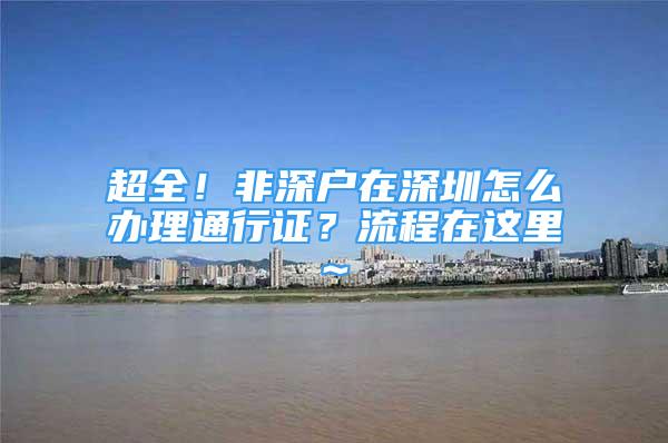 超全！非深户在深圳怎么办理通行证？流程在这里~