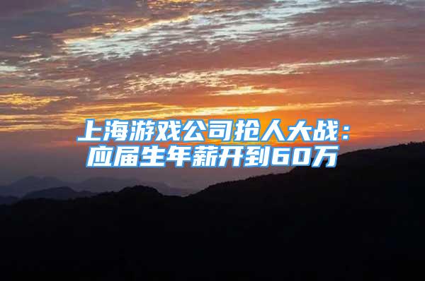 上海游戏公司抢人大战：应届生年薪开到60万