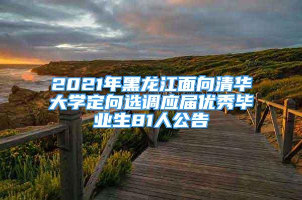 2021年黑龙江面向清华大学定向选调应届优秀毕业生81人公告