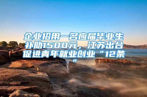 企业招用一名应届毕业生补助1500元，江苏出台促进青年就业创业“12条”