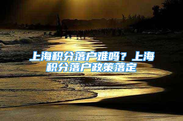 上海积分落户难吗？上海积分落户政策落定