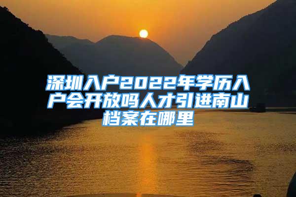 深圳入户2022年学历入户会开放吗人才引进南山档案在哪里