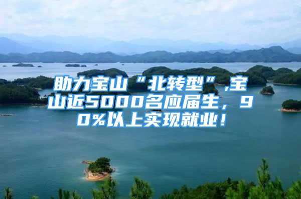 助力宝山“北转型”,宝山近5000名应届生，90%以上实现就业！