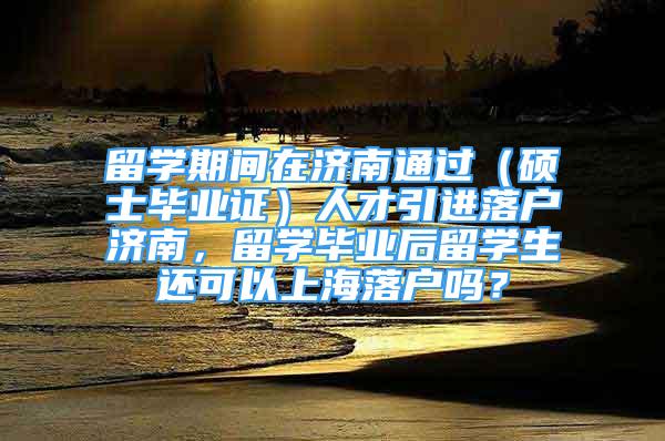 留学期间在济南通过（硕士毕业证）人才引进落户济南，留学毕业后留学生还可以上海落户吗？