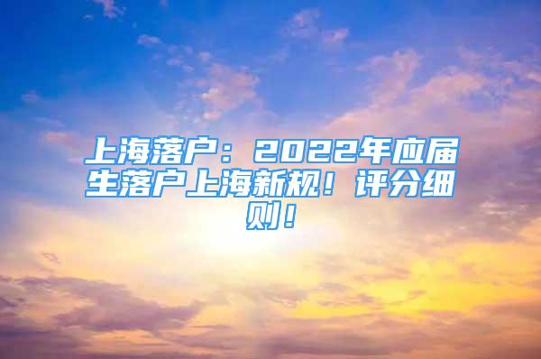 上海落户：2022年应届生落户上海新规！评分细则！