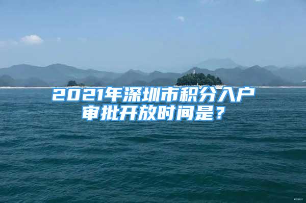 2021年深圳市积分入户审批开放时间是？