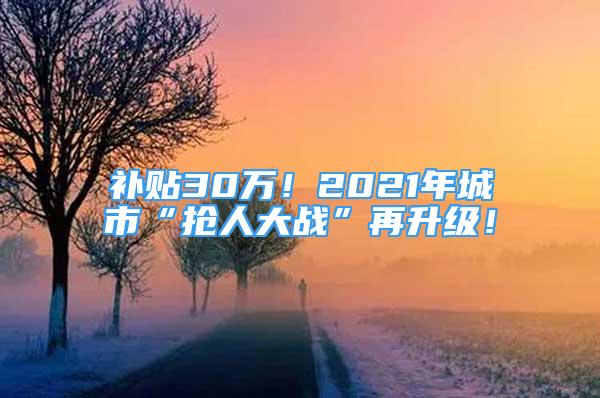 补贴30万！2021年城市“抢人大战”再升级！