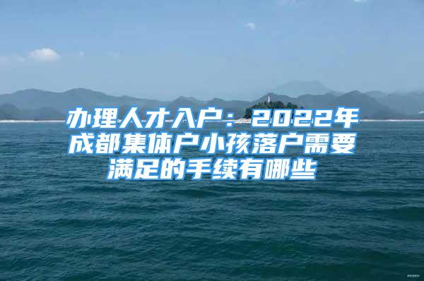 办理人才入户：2022年成都集体户小孩落户需要满足的手续有哪些