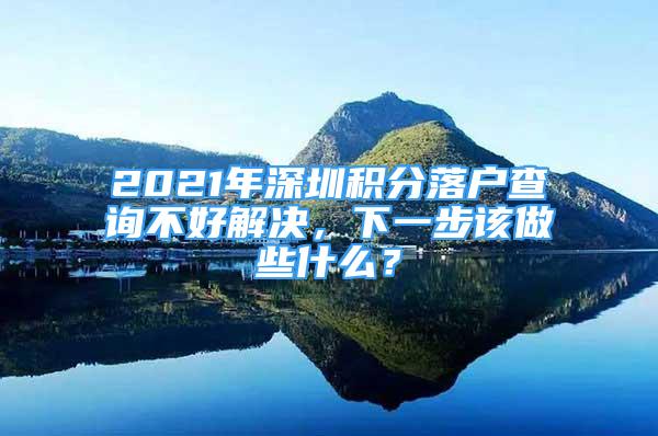 2021年深圳积分落户查询不好解决，下一步该做些什么？