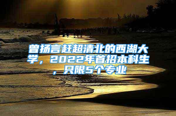 曾扬言赶超清北的西湖大学，2022年首招本科生，只限5个专业