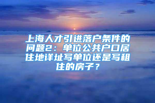 上海人才引进落户条件的问题2：单位公共户口居住地详址写单位还是写租住的房子？