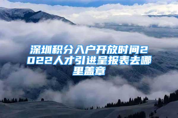 深圳积分入户开放时间2022人才引进呈报表去哪里盖章