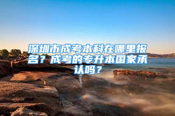 深圳市成考本科在哪里报名？成考的专升本国家承认吗？