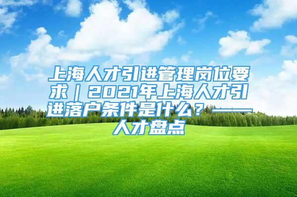 上海人才引进管理岗位要求｜2021年上海人才引进落户条件是什么？——人才盘点