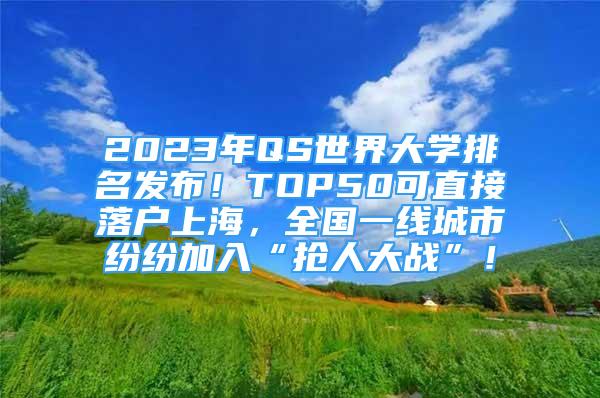 2023年QS世界大学排名发布！TOP50可直接落户上海，全国一线城市纷纷加入“抢人大战”！