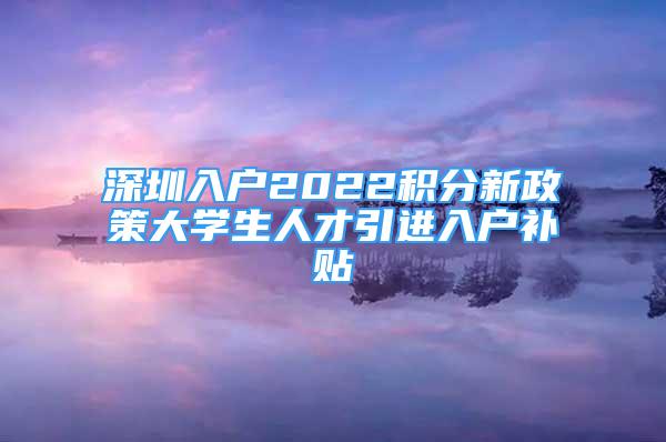 深圳入户2022积分新政策大学生人才引进入户补贴