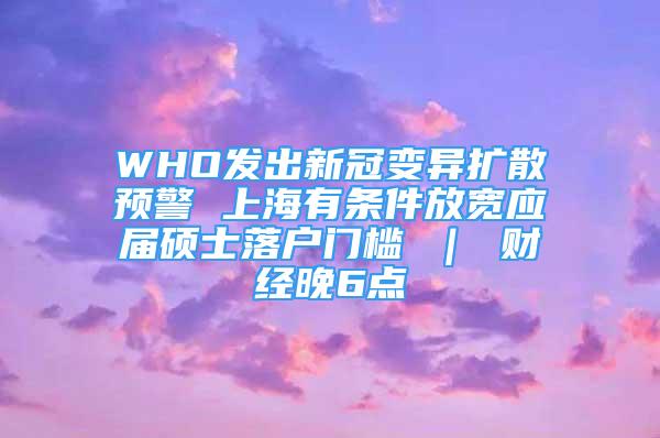 WHO发出新冠变异扩散预警 上海有条件放宽应届硕士落户门槛 ｜ 财经晚6点