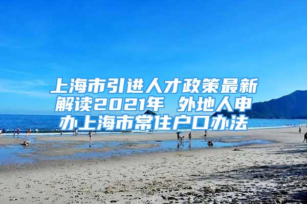 上海市引进人才政策最新解读2021年 外地人申办上海市常住户口办法