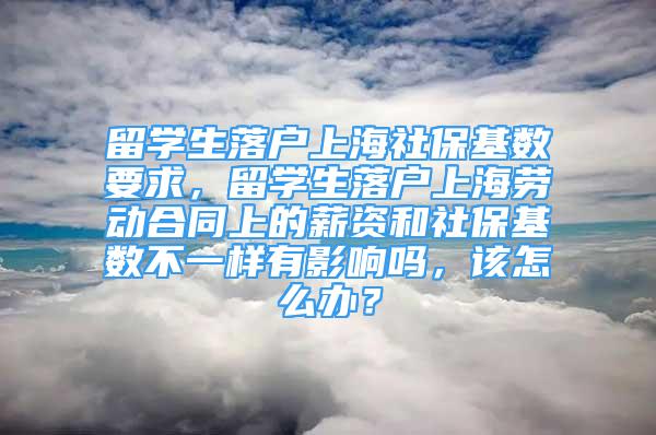 留学生落户上海社保基数要求，留学生落户上海劳动合同上的薪资和社保基数不一样有影响吗，该怎么办？