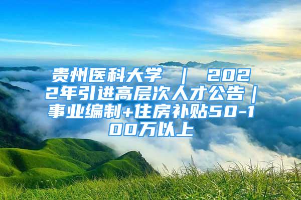 贵州医科大学 ｜ 2022年引进高层次人才公告｜事业编制+住房补贴50-100万以上