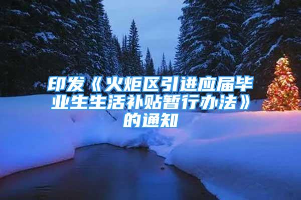 印发《火炬区引进应届毕业生生活补贴暂行办法》的通知