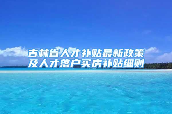 吉林省人才补贴最新政策及人才落户买房补贴细则