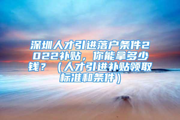 深圳人才引进落户条件2022补贴，你能拿多少钱？（人才引进补贴领取标准和条件）