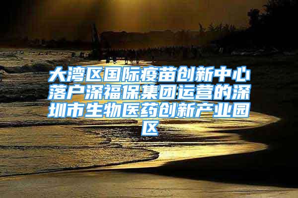 大湾区国际疫苗创新中心落户深福保集团运营的深圳市生物医药创新产业园区